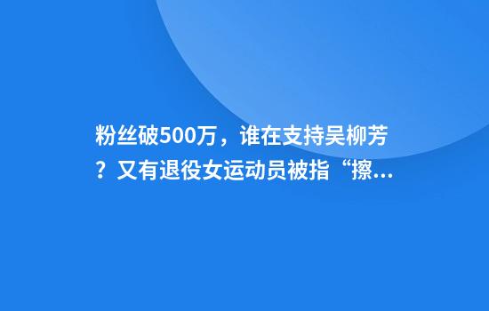粉絲破500萬(wàn)，誰(shuí)在支持吳柳芳？又有退役女運動(dòng)員被指“擦邊”……
