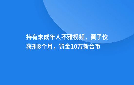 持有未成年人不雅視頻，黃子佼獲刑8個(gè)月，罰金10萬(wàn)新臺幣