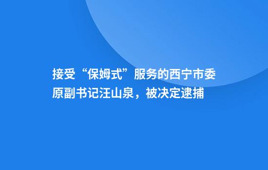 接受“保姆式”服務(wù)的西寧市委原副書(shū)記汪山泉，被決定逮捕