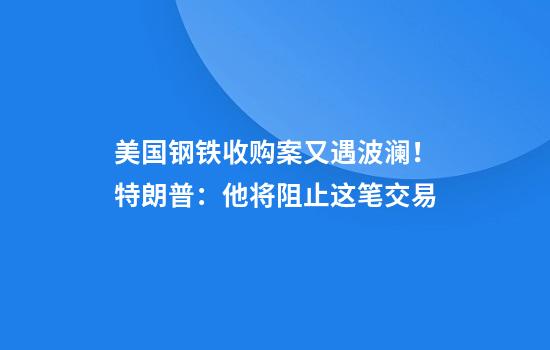 美國鋼鐵收購案又遇波瀾！特朗普：他將阻止這筆交易