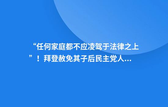 “任何家庭都不應凌駕于法律之上”！拜登赦免其子后民主黨人群起而攻之