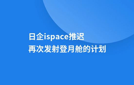 日企ispace推遲再次發(fā)射登月艙的計劃