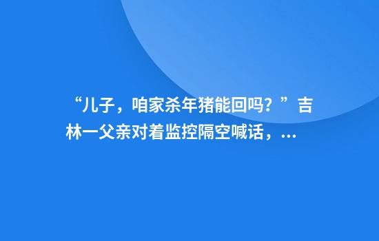 “兒子，咱家殺年豬能回嗎？”吉林一父親對著(zhù)監控隔空喊話(huà)，兒子次日買(mǎi)票回家