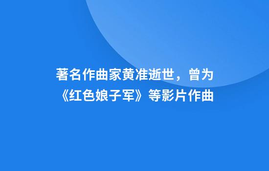著(zhù)名作曲家黃準逝世，曾為《紅色娘子軍》等影片作曲