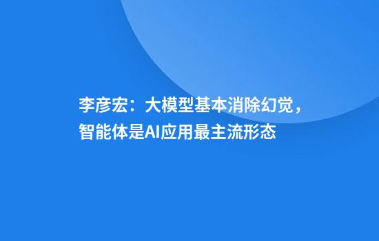 李彥宏：大模型基本消除幻覺(jué)，智能體是AI應用最主流形態(tài)