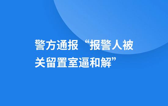 警方通報“報警人被關(guān)留置室逼和解”