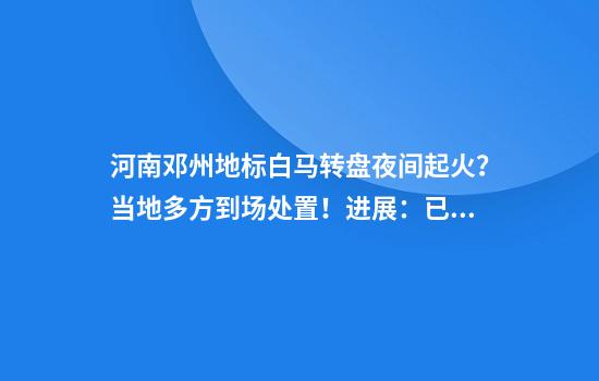 河南鄧州地標白馬轉盤(pán)夜間起火？當地多方到場(chǎng)處置！進(jìn)展：已撲滅，無(wú)傷亡